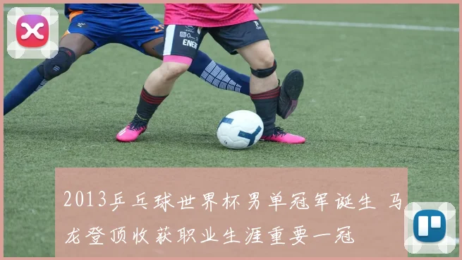 2013乒乓球世界杯男单冠军诞生 马龙登顶收获职业生涯重要一冠