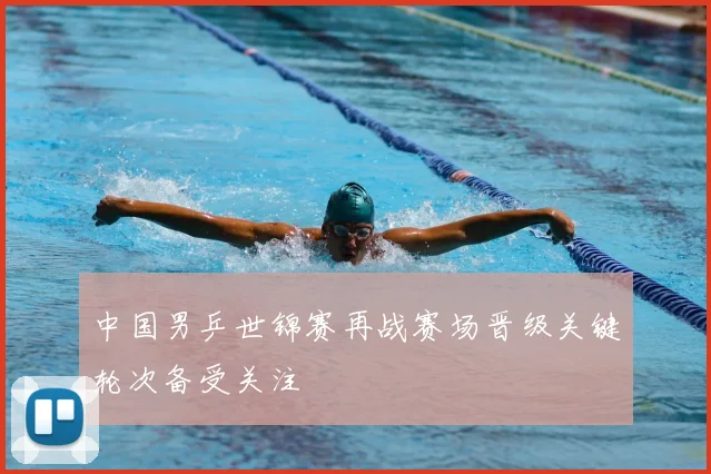 中国男乒世锦赛再战赛场晋级关键轮次备受关注