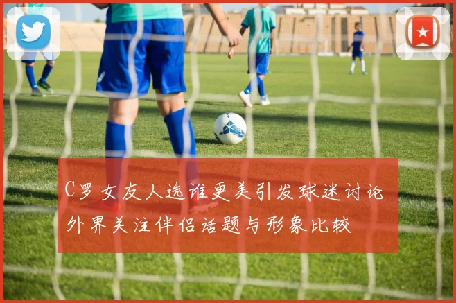 C罗女友人选谁更美引发球迷讨论 外界关注伴侣话题与形象比较