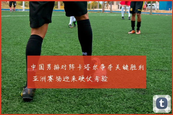 中国男排对阵卡塔尔争夺关键胜利 亚洲赛场迎来硬仗考验
