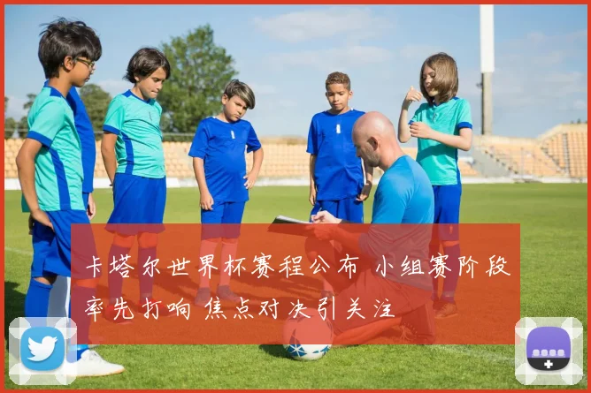 卡塔尔世界杯赛程公布 小组赛阶段率先打响 焦点对决引关注