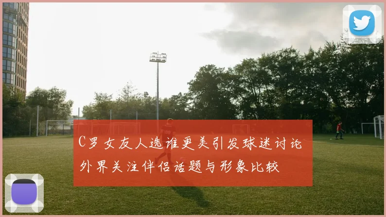 C罗女友人选谁更美引发球迷讨论 外界关注伴侣话题与形象比较